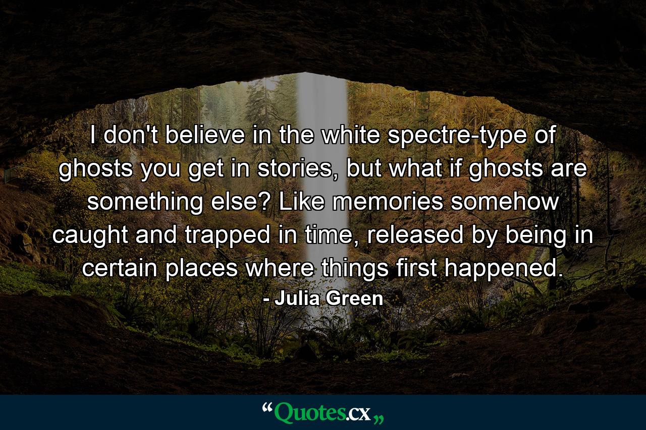 I don't believe in the white spectre-type of ghosts you get in stories, but what if ghosts are something else? Like memories somehow caught and trapped in time, released by being in certain places where things first happened. - Quote by Julia Green