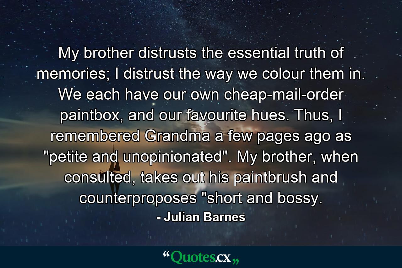 My brother distrusts the essential truth of memories; I distrust the way we colour them in. We each have our own cheap-mail-order paintbox, and our favourite hues. Thus, I remembered Grandma a few pages ago as 