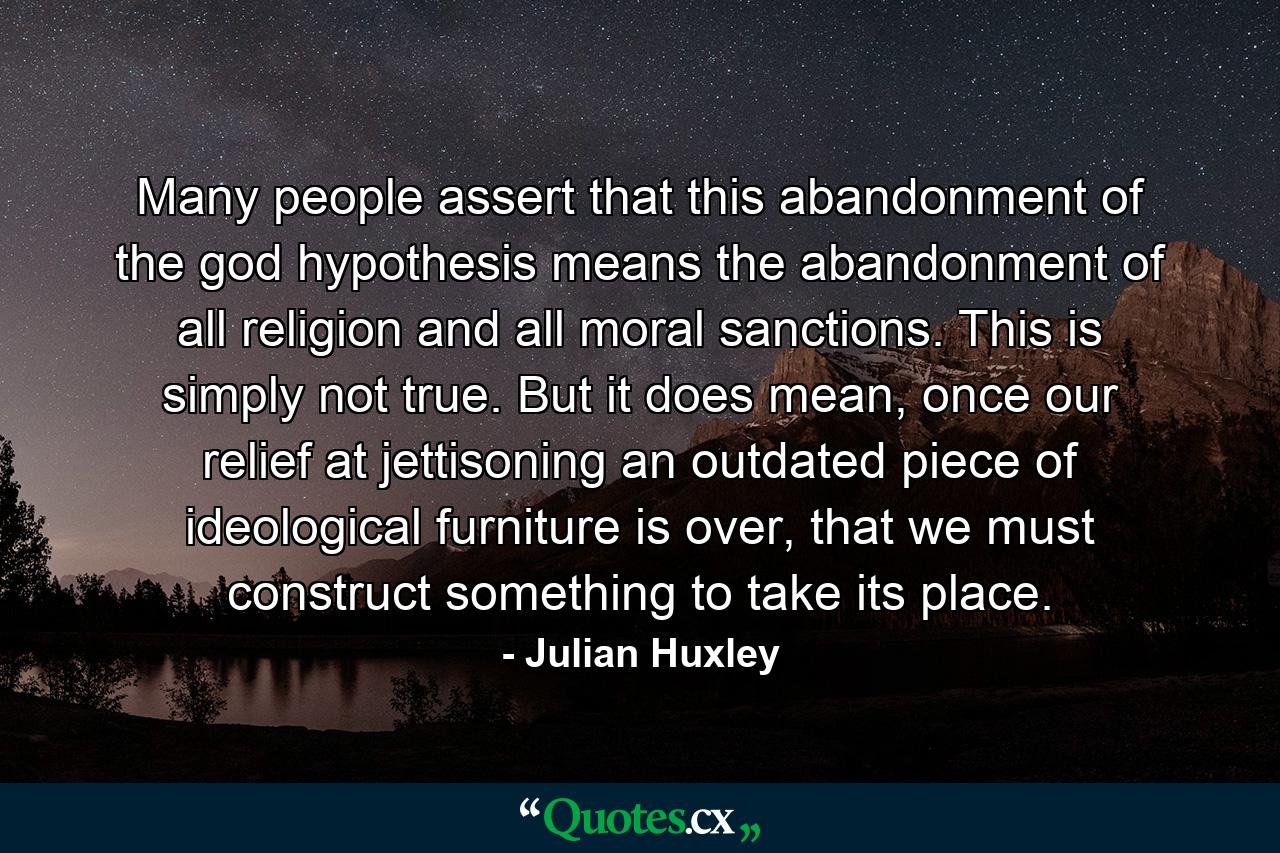 Many people assert that this abandonment of the god hypothesis means the abandonment of all religion and all moral sanctions. This is simply not true. But it does mean, once our relief at jettisoning an outdated piece of ideological furniture is over, that we must construct something to take its place. - Quote by Julian Huxley