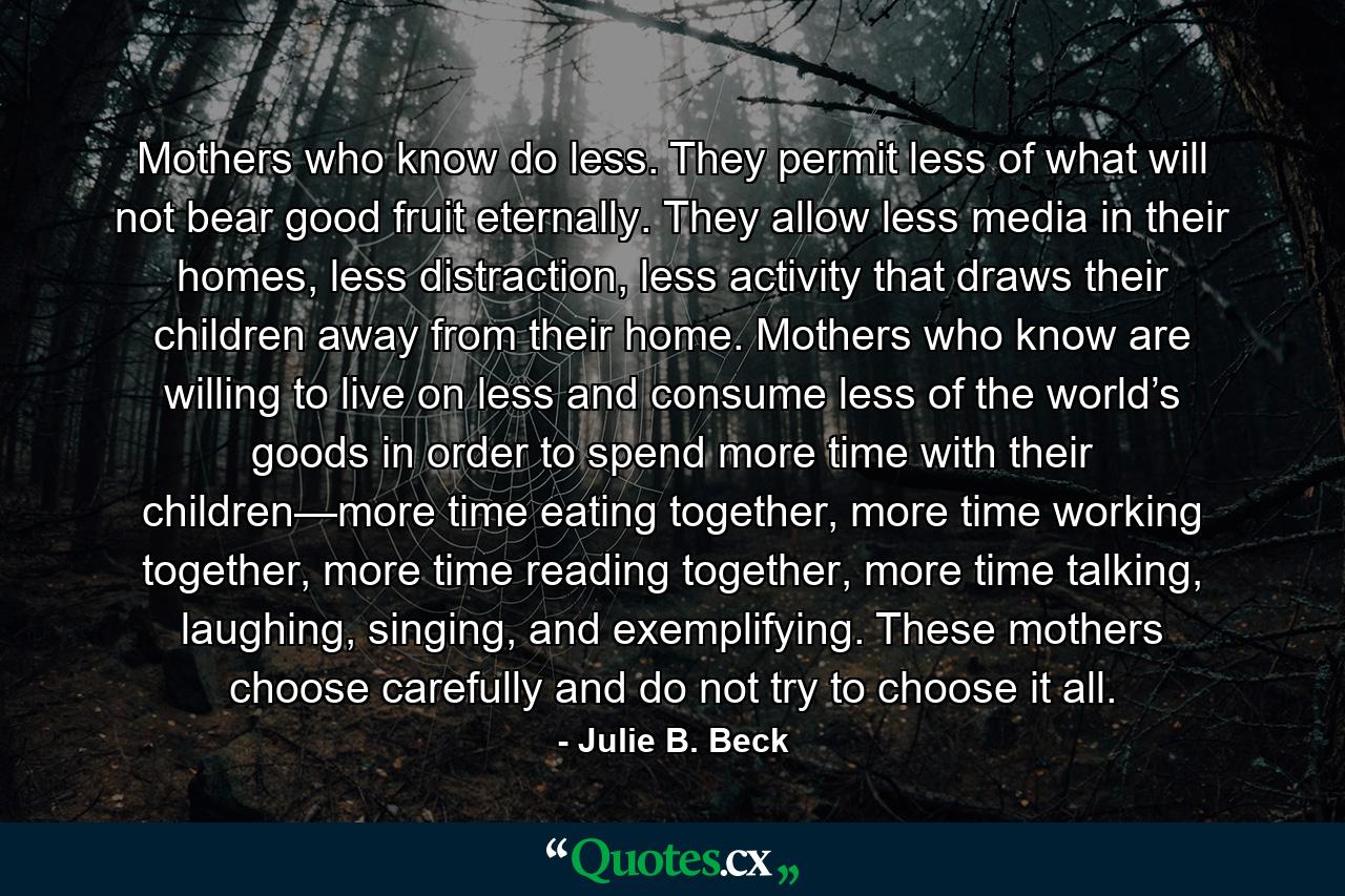 Mothers who know do less. They permit less of what will not bear good fruit eternally. They allow less media in their homes, less distraction, less activity that draws their children away from their home. Mothers who know are willing to live on less and consume less of the world’s goods in order to spend more time with their children—more time eating together, more time working together, more time reading together, more time talking, laughing, singing, and exemplifying. These mothers choose carefully and do not try to choose it all. - Quote by Julie B. Beck