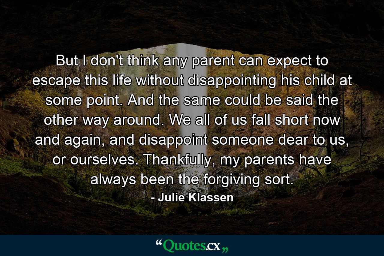 But I don't think any parent can expect to escape this life without disappointing his child at some point. And the same could be said the other way around. We all of us fall short now and again, and disappoint someone dear to us, or ourselves. Thankfully, my parents have always been the forgiving sort. - Quote by Julie Klassen