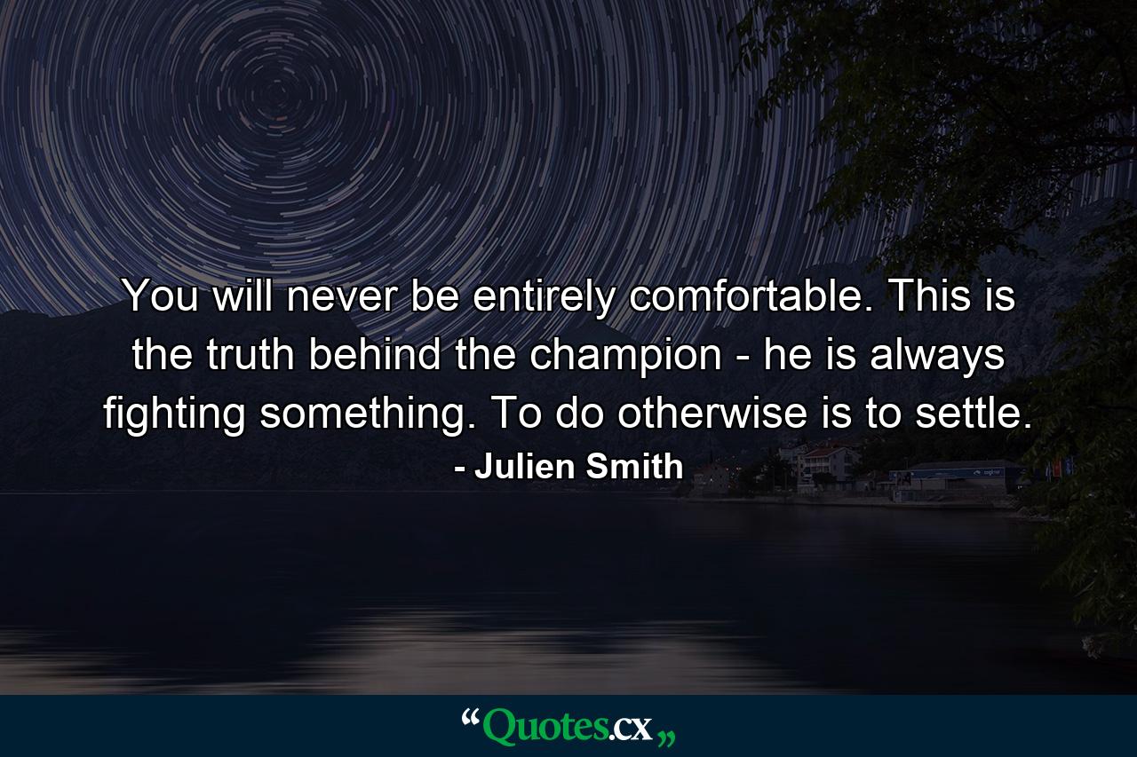 You will never be entirely comfortable. This is the truth behind the champion - he is always fighting something. To do otherwise is to settle. - Quote by Julien Smith