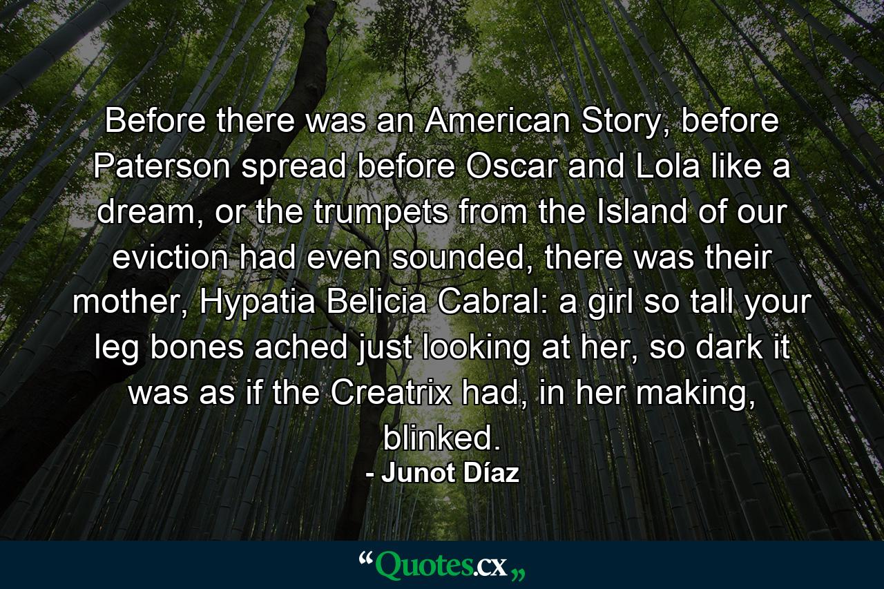 Before there was an American Story, before Paterson spread before Oscar and Lola like a dream, or the trumpets from the Island of our eviction had even sounded, there was their mother, Hypatia Belicia Cabral: a girl so tall your leg bones ached just looking at her, so dark it was as if the Creatrix had, in her making, blinked. - Quote by Junot Díaz