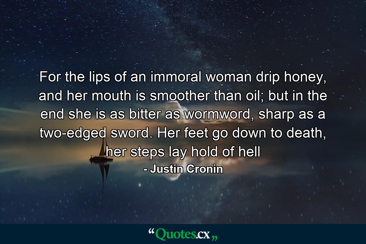 For the lips of an immoral woman drip honey, and her mouth is smoother than oil; but in the end she is as bitter as wormword, sharp as a two-edged sword. Her feet go down to death, her steps lay hold of hell - Quote by Justin Cronin