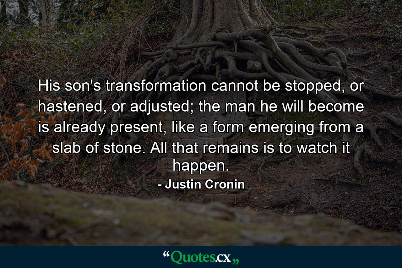 His son's transformation cannot be stopped, or hastened, or adjusted; the man he will become is already present, like a form emerging from a slab of stone. All that remains is to watch it happen. - Quote by Justin Cronin