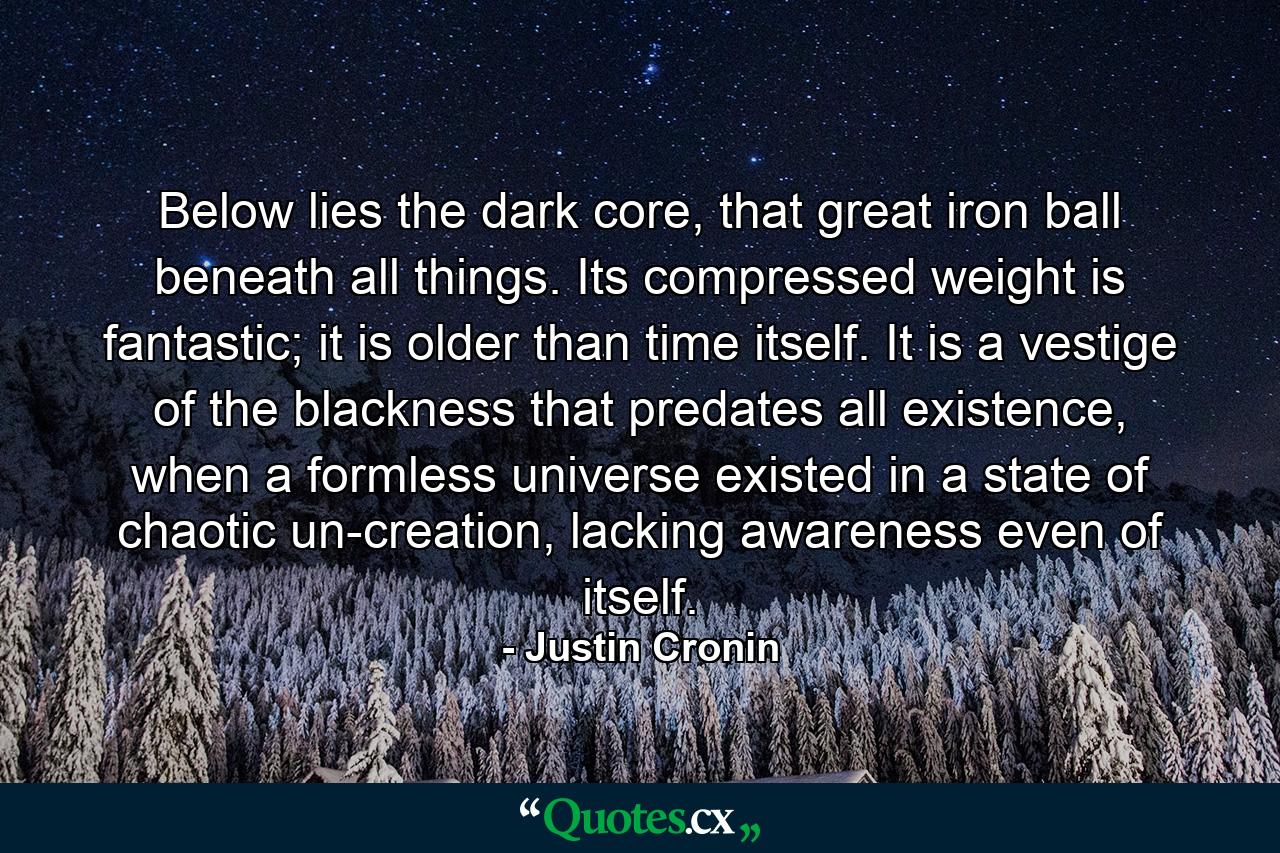 Below lies the dark core, that great iron ball beneath all things. Its compressed weight is fantastic; it is older than time itself. It is a vestige of the blackness that predates all existence, when a formless universe existed in a state of chaotic un-creation, lacking awareness even of itself. - Quote by Justin Cronin