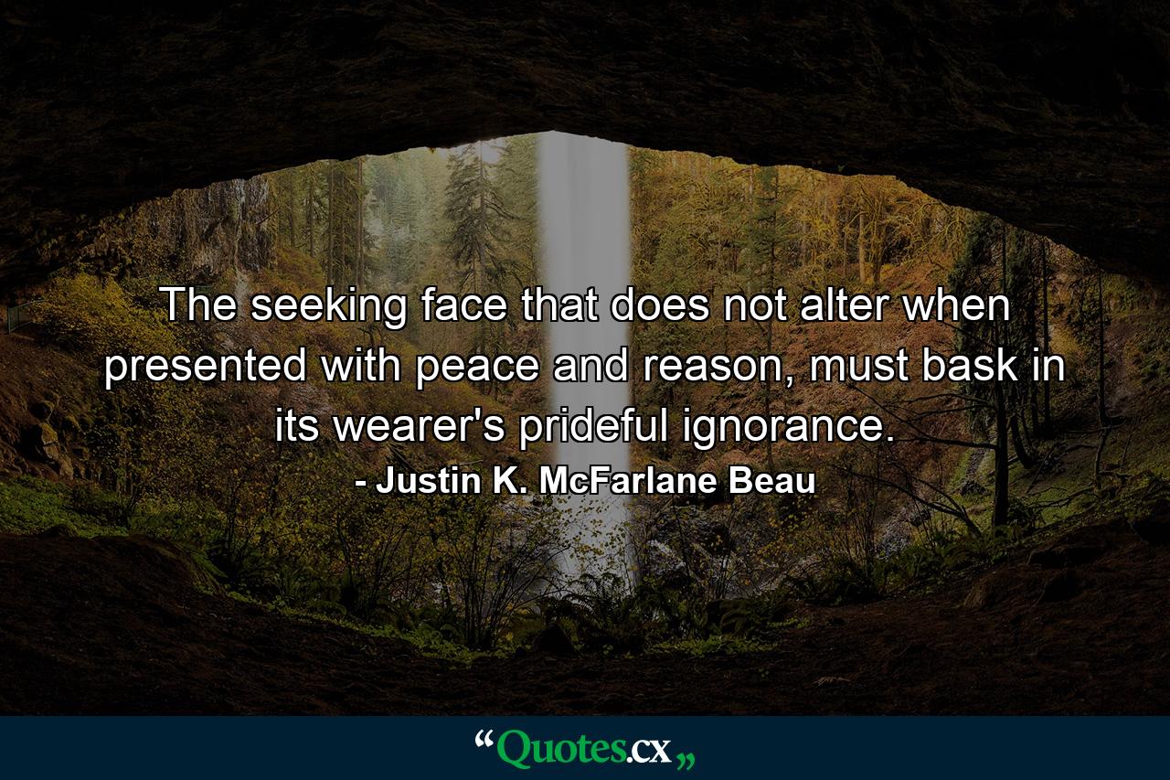 The seeking face that does not alter when presented with peace and reason, must bask in its wearer's prideful ignorance. - Quote by Justin K. McFarlane Beau