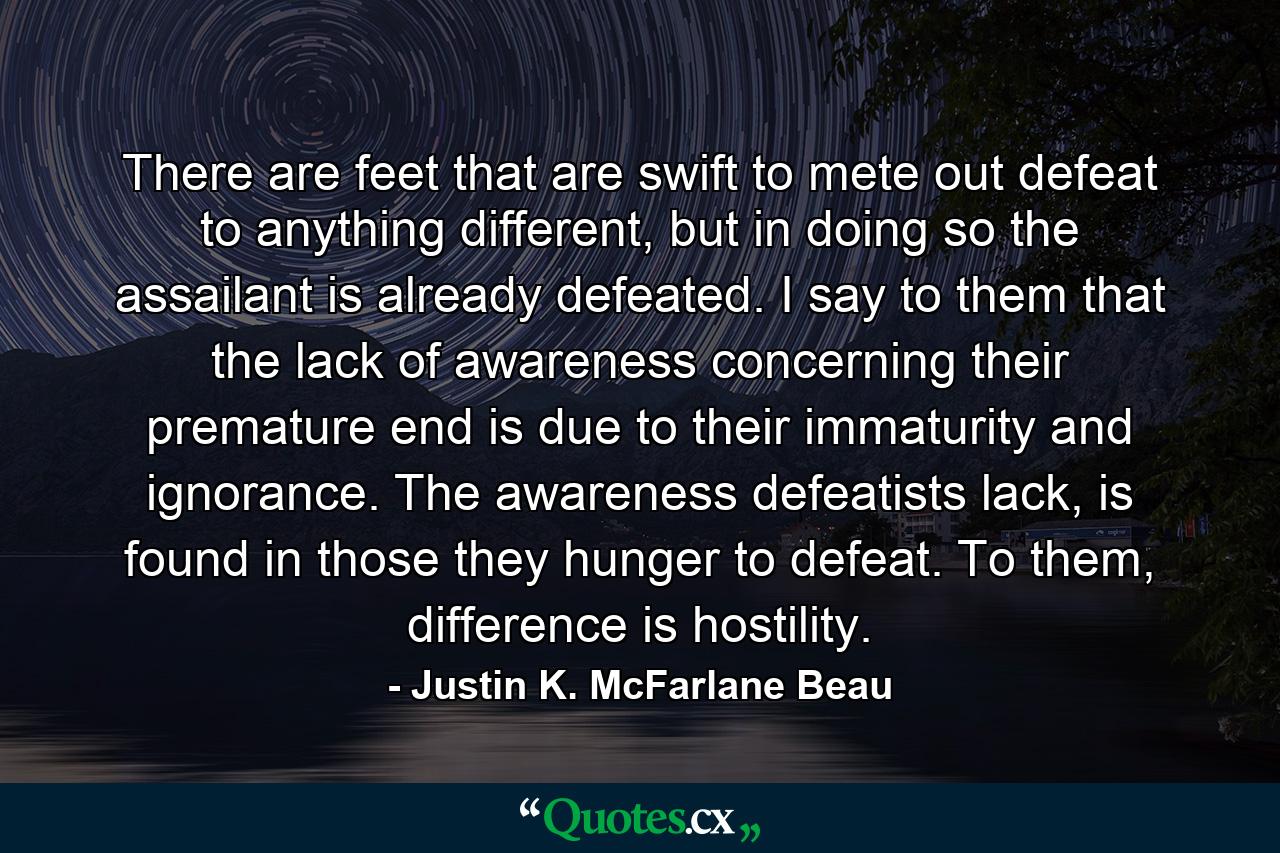 There are feet that are swift to mete out defeat to anything different, but in doing so the assailant is already defeated. I say to them that the lack of awareness concerning their premature end is due to their immaturity and ignorance. The awareness defeatists lack, is found in those they hunger to defeat. To them, difference is hostility. - Quote by Justin K. McFarlane Beau