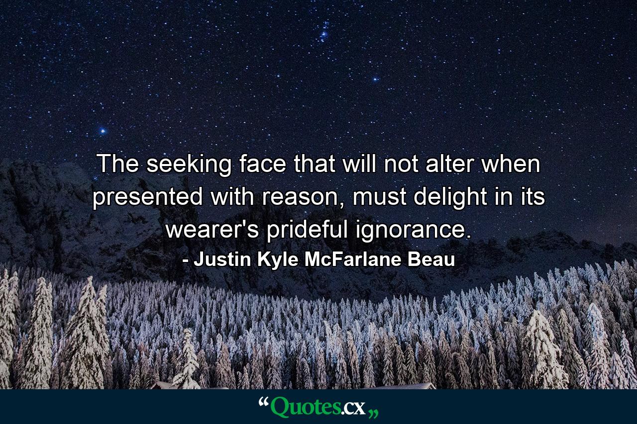 The seeking face that will not alter when presented with reason, must delight in its wearer's prideful ignorance. - Quote by Justin Kyle McFarlane Beau