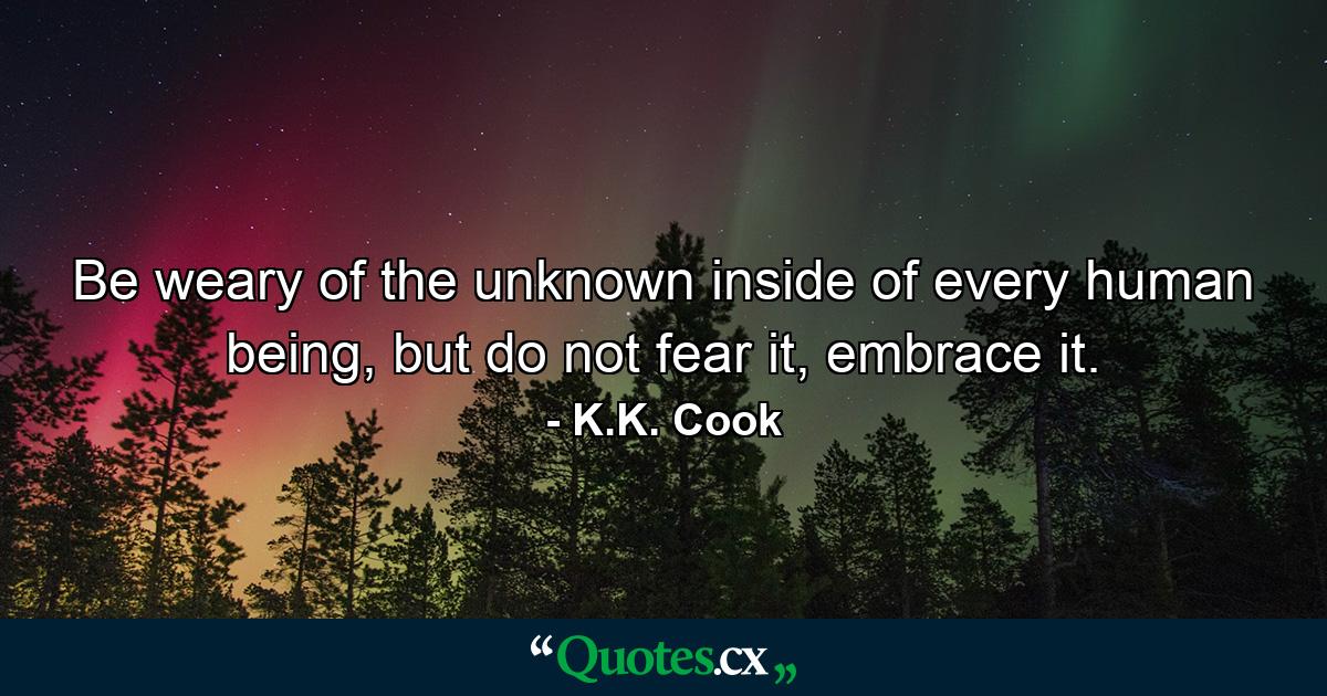 Be weary of the unknown inside of every human being, but do not fear it, embrace it. - Quote by K.K. Cook