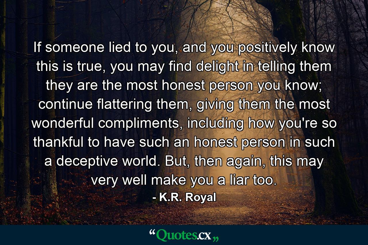 If someone lied to you, and you positively know this is true, you may find delight in telling them they are the most honest person you know; continue flattering them, giving them the most wonderful compliments, including how you're so thankful to have such an honest person in such a deceptive world. But, then again, this may very well make you a liar too. - Quote by K.R. Royal