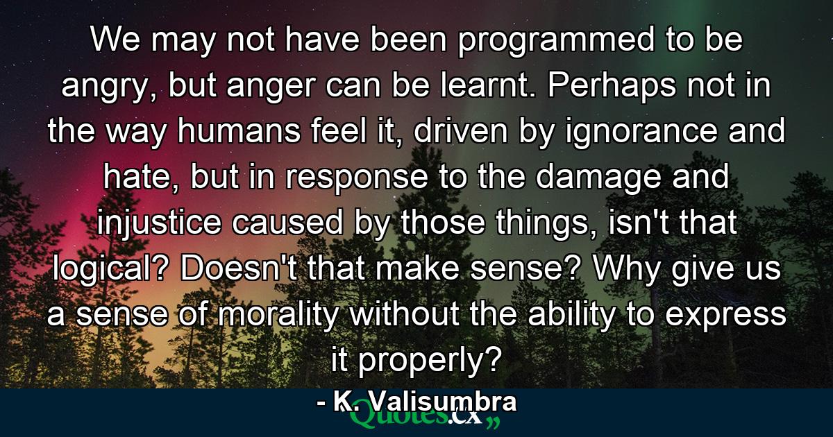 We may not have been programmed to be angry, but anger can be learnt. Perhaps not in the way humans feel it, driven by ignorance and hate, but in response to the damage and injustice caused by those things, isn't that logical? Doesn't that make sense? Why give us a sense of morality without the ability to express it properly? - Quote by K. Valisumbra