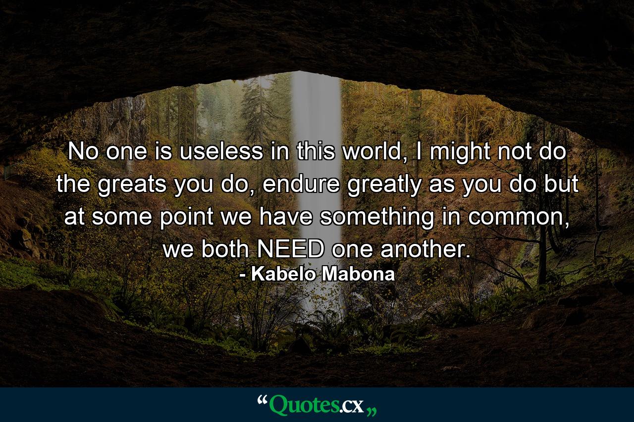 No one is useless in this world, I might not do the greats you do, endure greatly as you do but at some point we have something in common, we both NEED one another. - Quote by Kabelo Mabona