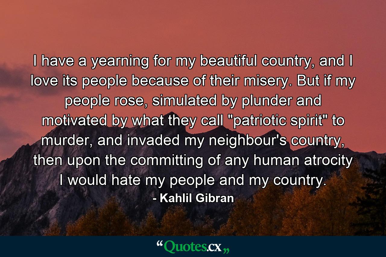 I have a yearning for my beautiful country, and I love its people because of their misery. But if my people rose, simulated by plunder and motivated by what they call 