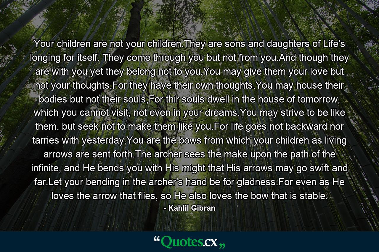 Your children are not your children.They are sons and daughters of Life's longing for itself. They come through you but not from you.And though they are with you yet they belong not to you.You may give them your love but not your thoughts,For they have their own thoughts.You may house their bodies but not their souls,For thir souls dwell in the house of tomorrow, which you cannot visit, not even in your dreams.You may strive to be like them, but seek not to make them like you.For life goes not backward nor tarries with yesterday.You are the bows from which your children as living arrows are sent forth.The archer sees the make upon the path of the infinite, and He bends you with His might that His arrows may go swift and far.Let your bending in the archer's hand be for gladness.For even as He loves the arrow that flies, so He also loves the bow that is stable. - Quote by Kahlil Gibran