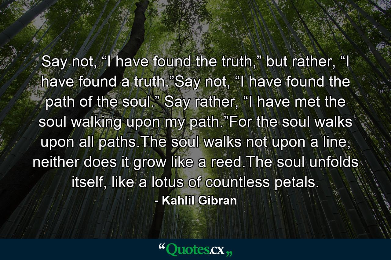 Say not, “I have found the truth,” but rather, “I have found a truth.”Say not, “I have found the path of the soul.” Say rather, “I have met the soul walking upon my path.”For the soul walks upon all paths.The soul walks not upon a line, neither does it grow like a reed.The soul unfolds itself, like a lotus of countless petals. - Quote by Kahlil Gibran