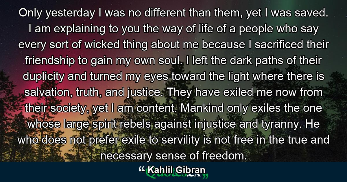 Only yesterday I was no different than them, yet I was saved. I am explaining to you the way of life of a people who say every sort of wicked thing about me because I sacrificed their friendship to gain my own soul. I left the dark paths of their duplicity and turned my eyes toward the light where there is salvation, truth, and justice. They have exiled me now from their society, yet I am content. Mankind only exiles the one whose large spirit rebels against injustice and tyranny. He who does not prefer exile to servility is not free in the true and necessary sense of freedom. - Quote by Kahlil Gibran