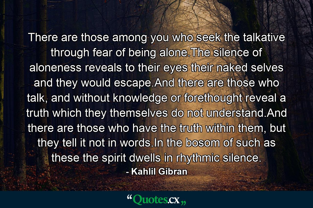 There are those among you who seek the talkative through fear of being alone.The silence of aloneness reveals to their eyes their naked selves and they would escape.And there are those who talk, and without knowledge or forethought reveal a truth which they themselves do not understand.And there are those who have the truth within them, but they tell it not in words.In the bosom of such as these the spirit dwells in rhythmic silence. - Quote by Kahlil Gibran