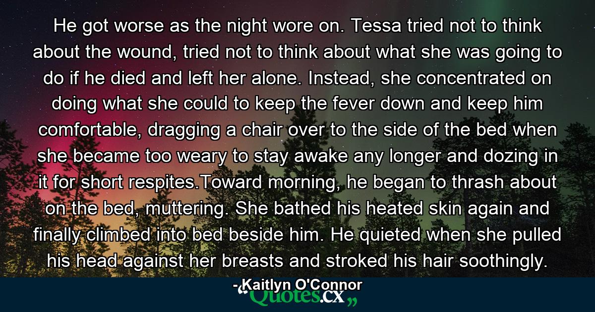 He got worse as the night wore on. Tessa tried not to think about the wound, tried not to think about what she was going to do if he died and left her alone. Instead, she concentrated on doing what she could to keep the fever down and keep him comfortable, dragging a chair over to the side of the bed when she became too weary to stay awake any longer and dozing in it for short respites.Toward morning, he began to thrash about on the bed, muttering. She bathed his heated skin again and finally climbed into bed beside him. He quieted when she pulled his head against her breasts and stroked his hair soothingly. - Quote by Kaitlyn O'Connor