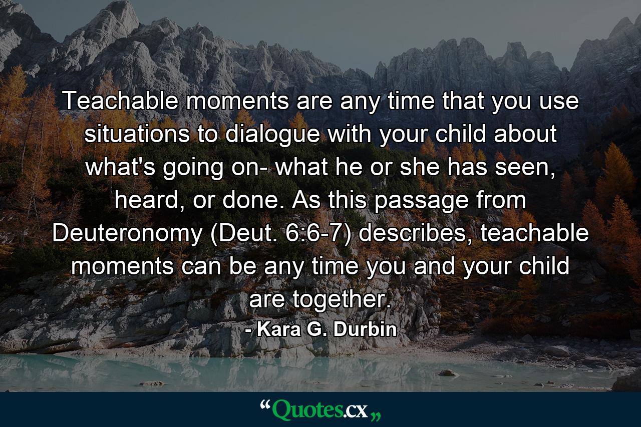 Teachable moments are any time that you use situations to dialogue with your child about what's going on- what he or she has seen, heard, or done. As this passage from Deuteronomy (Deut. 6:6-7) describes, teachable moments can be any time you and your child are together. - Quote by Kara G. Durbin