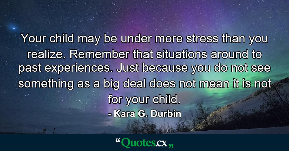 Your child may be under more stress than you realize. Remember that situations around to past experiences. Just because you do not see something as a big deal does not mean it is not for your child. - Quote by Kara G. Durbin