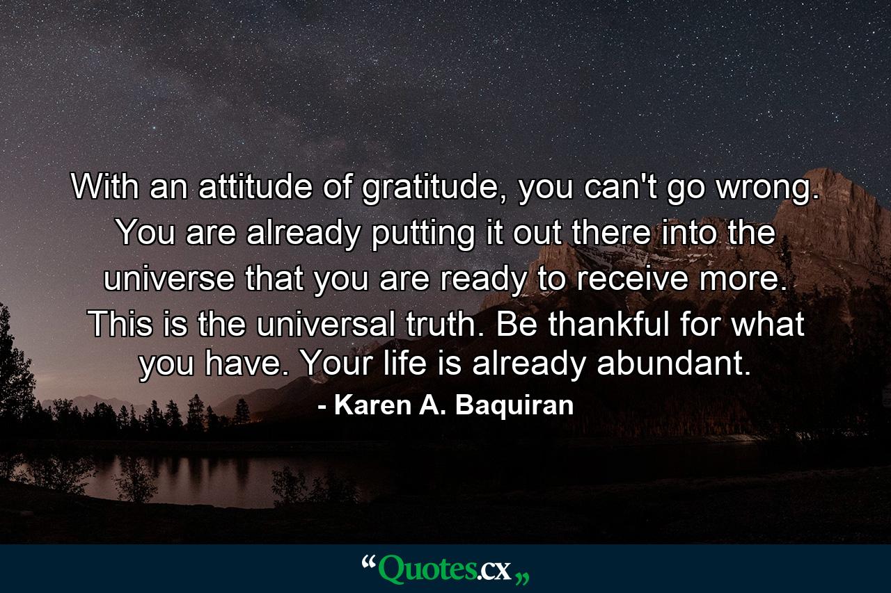 With an attitude of gratitude, you can't go wrong. You are already putting it out there into the universe that you are ready to receive more. This is the universal truth. Be thankful for what you have. Your life is already abundant. - Quote by Karen A. Baquiran