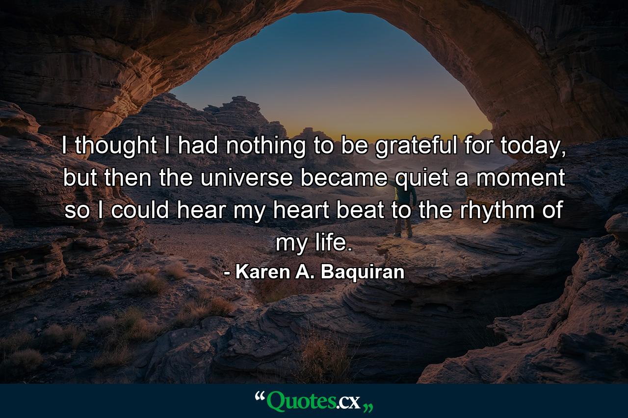 I thought I had nothing to be grateful for today, but then the universe became quiet a moment so I could hear my heart beat to the rhythm of my life. - Quote by Karen A. Baquiran