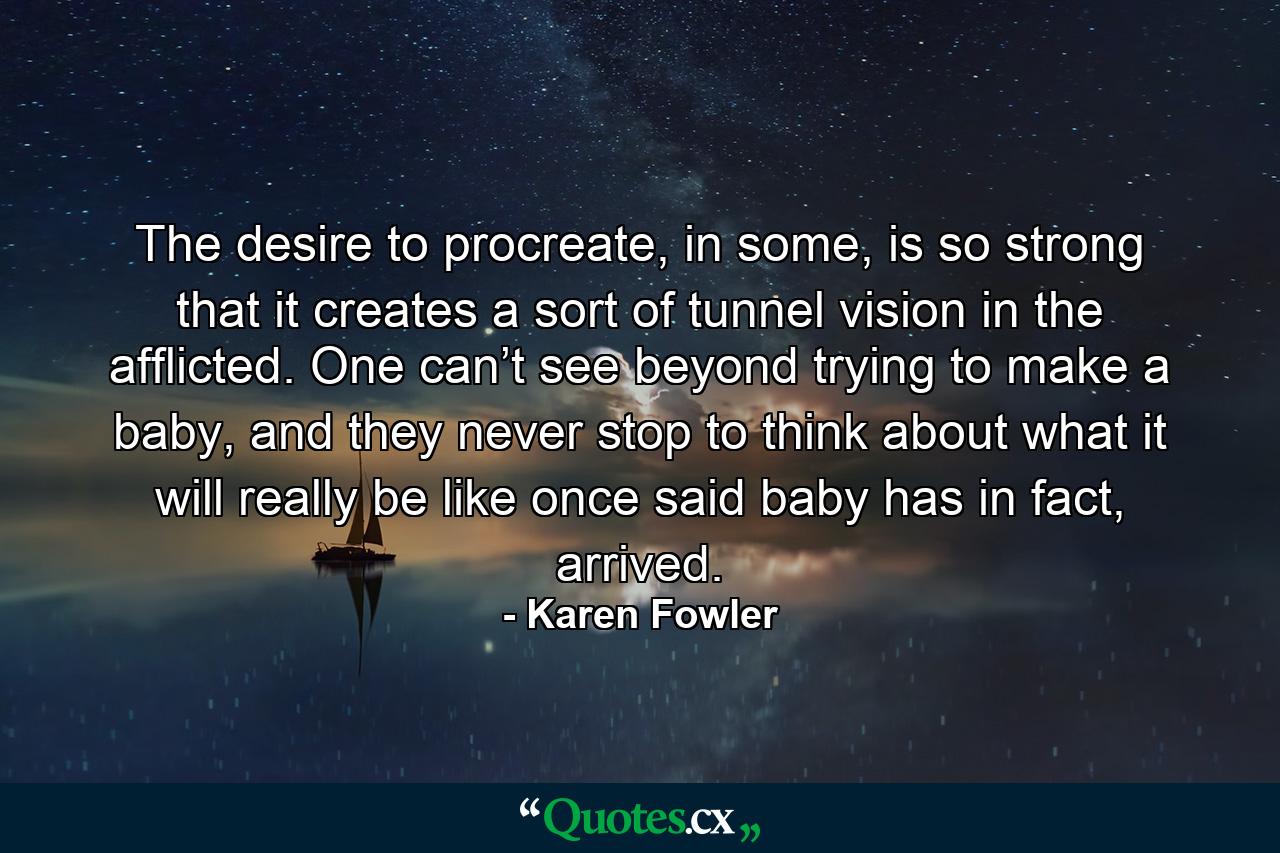 The desire to procreate, in some, is so strong that it creates a sort of tunnel vision in the afflicted. One can’t see beyond trying to make a baby, and they never stop to think about what it will really be like once said baby has in fact, arrived. - Quote by Karen Fowler