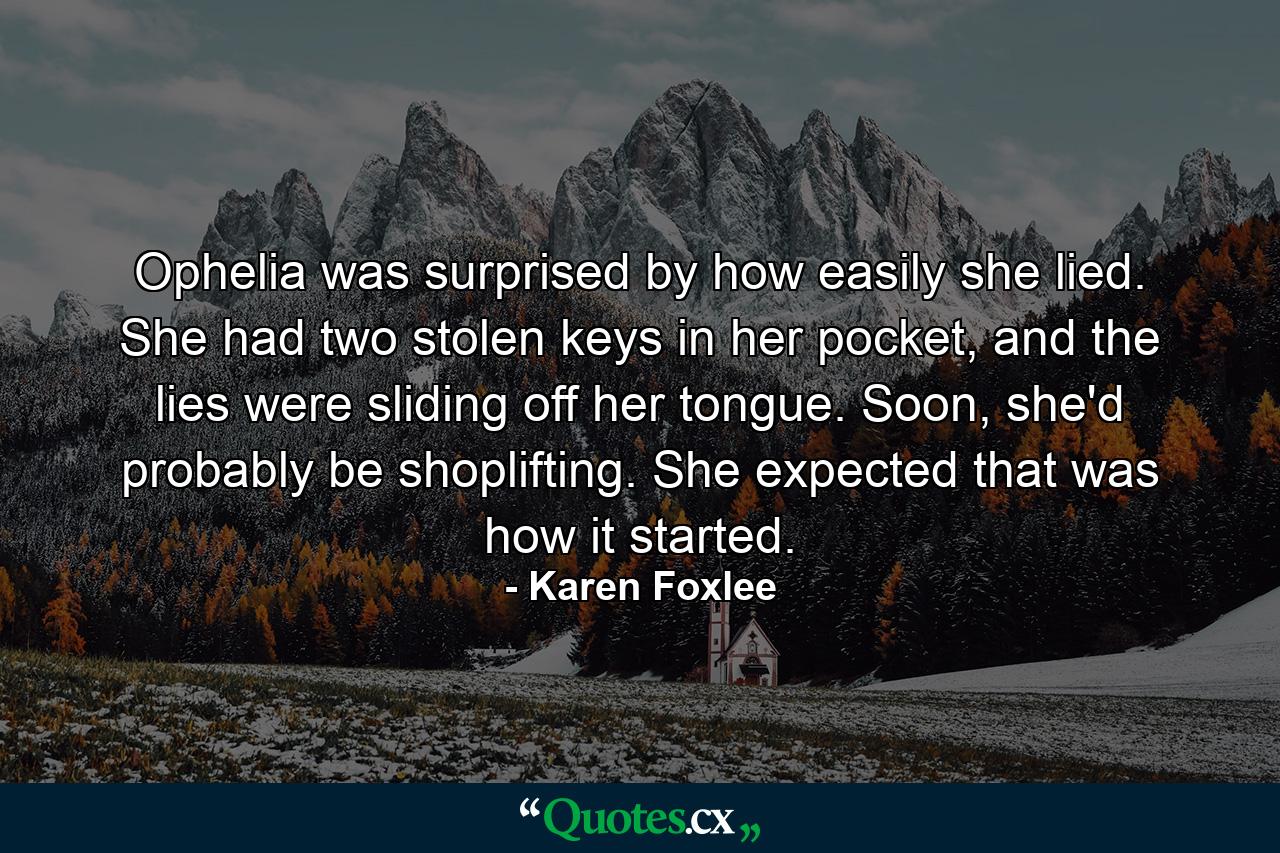 Ophelia was surprised by how easily she lied. She had two stolen keys in her pocket, and the lies were sliding off her tongue. Soon, she'd probably be shoplifting. She expected that was how it started. - Quote by Karen Foxlee