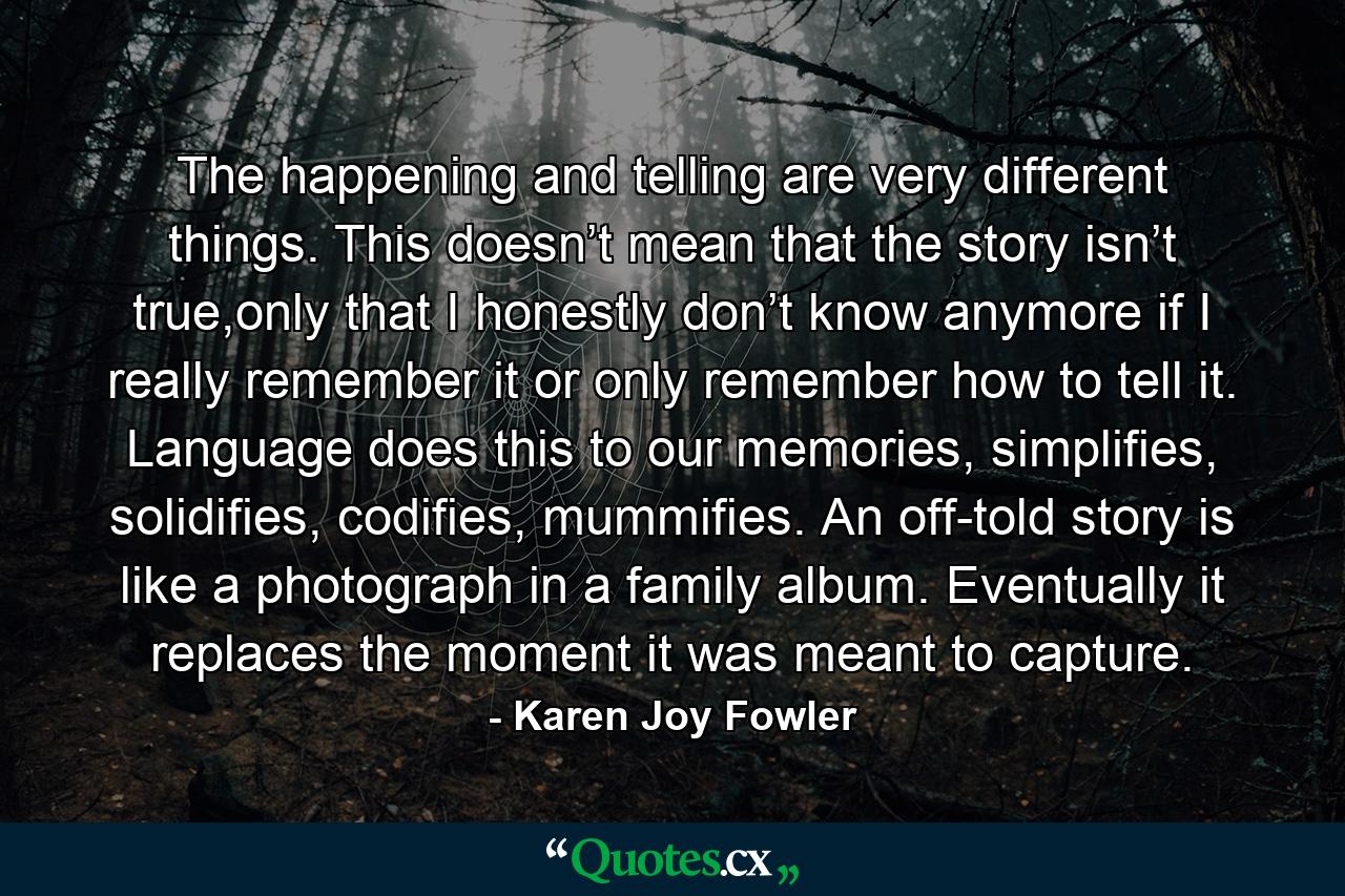 The happening and telling are very different things. This doesn’t mean that the story isn’t true,only that I honestly don’t know anymore if I really remember it or only remember how to tell it. Language does this to our memories, simplifies, solidifies, codifies, mummifies. An off-told story is like a photograph in a family album. Eventually it replaces the moment it was meant to capture. - Quote by Karen Joy Fowler