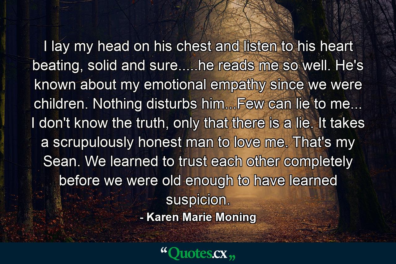 I lay my head on his chest and listen to his heart beating, solid and sure.....he reads me so well. He's known about my emotional empathy since we were children. Nothing disturbs him...Few can lie to me... I don't know the truth, only that there is a lie. It takes a scrupulously honest man to love me. That's my Sean. We learned to trust each other completely before we were old enough to have learned suspicion. - Quote by Karen Marie Moning