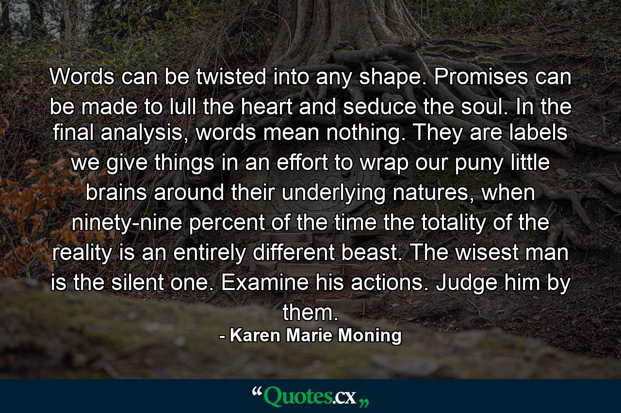 Words can be twisted into any shape. Promises can be made to lull the heart and seduce the soul. In the final analysis, words mean nothing. They are labels we give things in an effort to wrap our puny little brains around their underlying natures, when ninety-nine percent of the time the totality of the reality is an entirely different beast. The wisest man is the silent one. Examine his actions. Judge him by them. - Quote by Karen Marie Moning