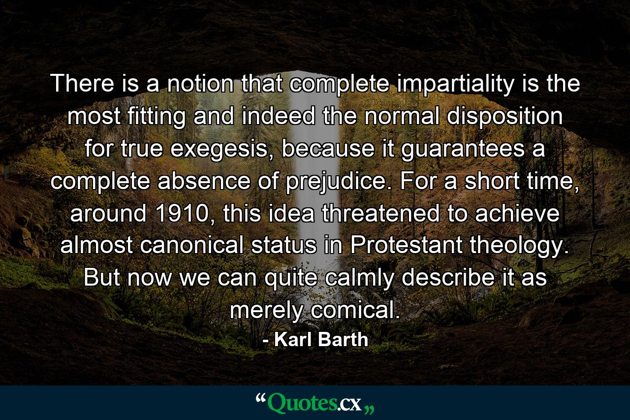 There is a notion that complete impartiality is the most fitting and indeed the normal disposition for true exegesis, because it guarantees a complete absence of prejudice. For a short time, around 1910, this idea threatened to achieve almost canonical status in Protestant theology. But now we can quite calmly describe it as merely comical. - Quote by Karl Barth