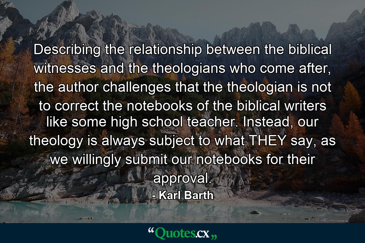 Describing the relationship between the biblical witnesses and the theologians who come after, the author challenges that the theologian is not to correct the notebooks of the biblical writers like some high school teacher. Instead, our theology is always subject to what THEY say, as we willingly submit our notebooks for their approval. - Quote by Karl Barth