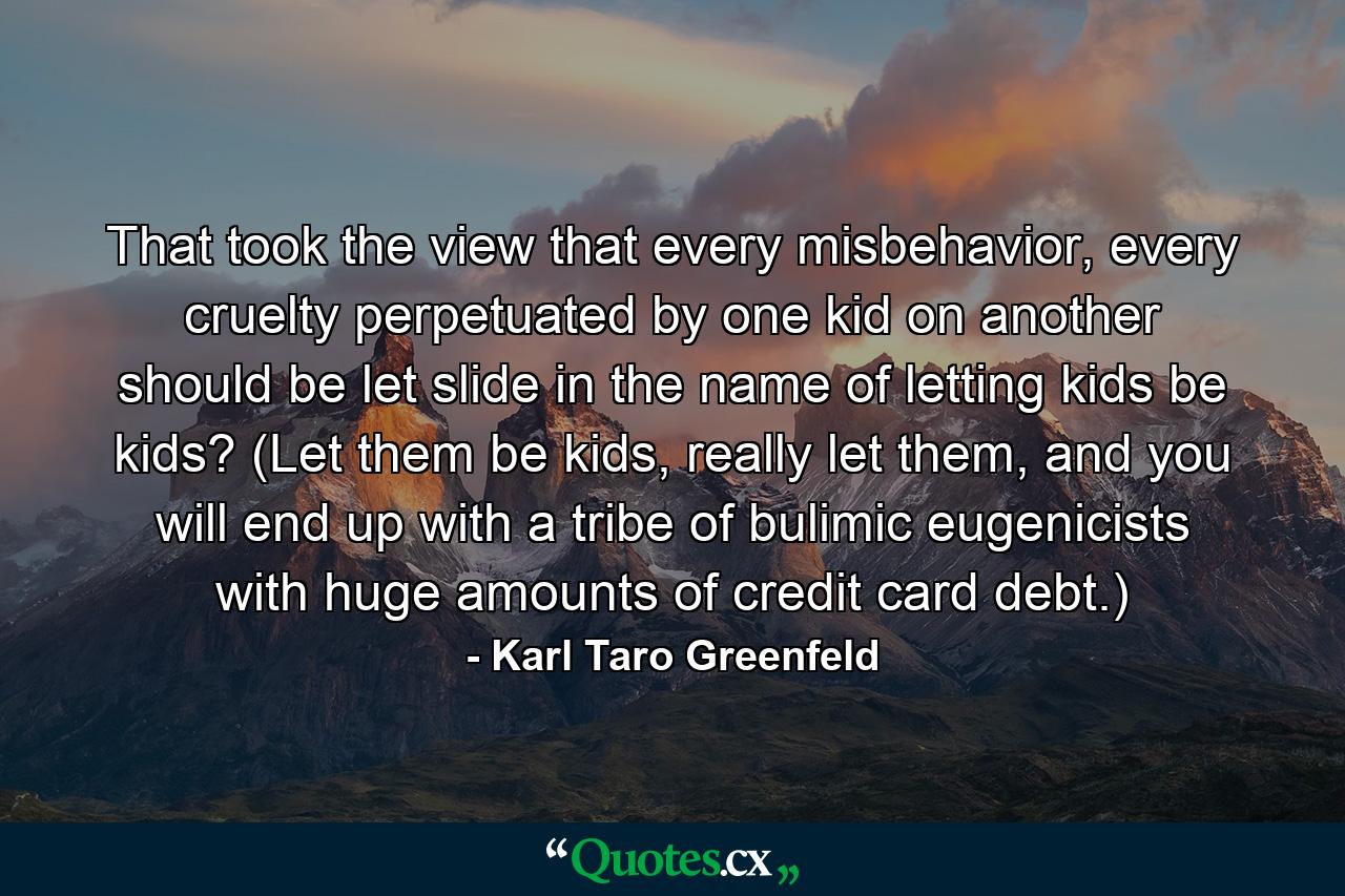 That took the view that every misbehavior, every cruelty perpetuated by one kid on another should be let slide in the name of letting kids be kids? (Let them be kids, really let them, and you will end up with a tribe of bulimic eugenicists with huge amounts of credit card debt.) - Quote by Karl Taro Greenfeld