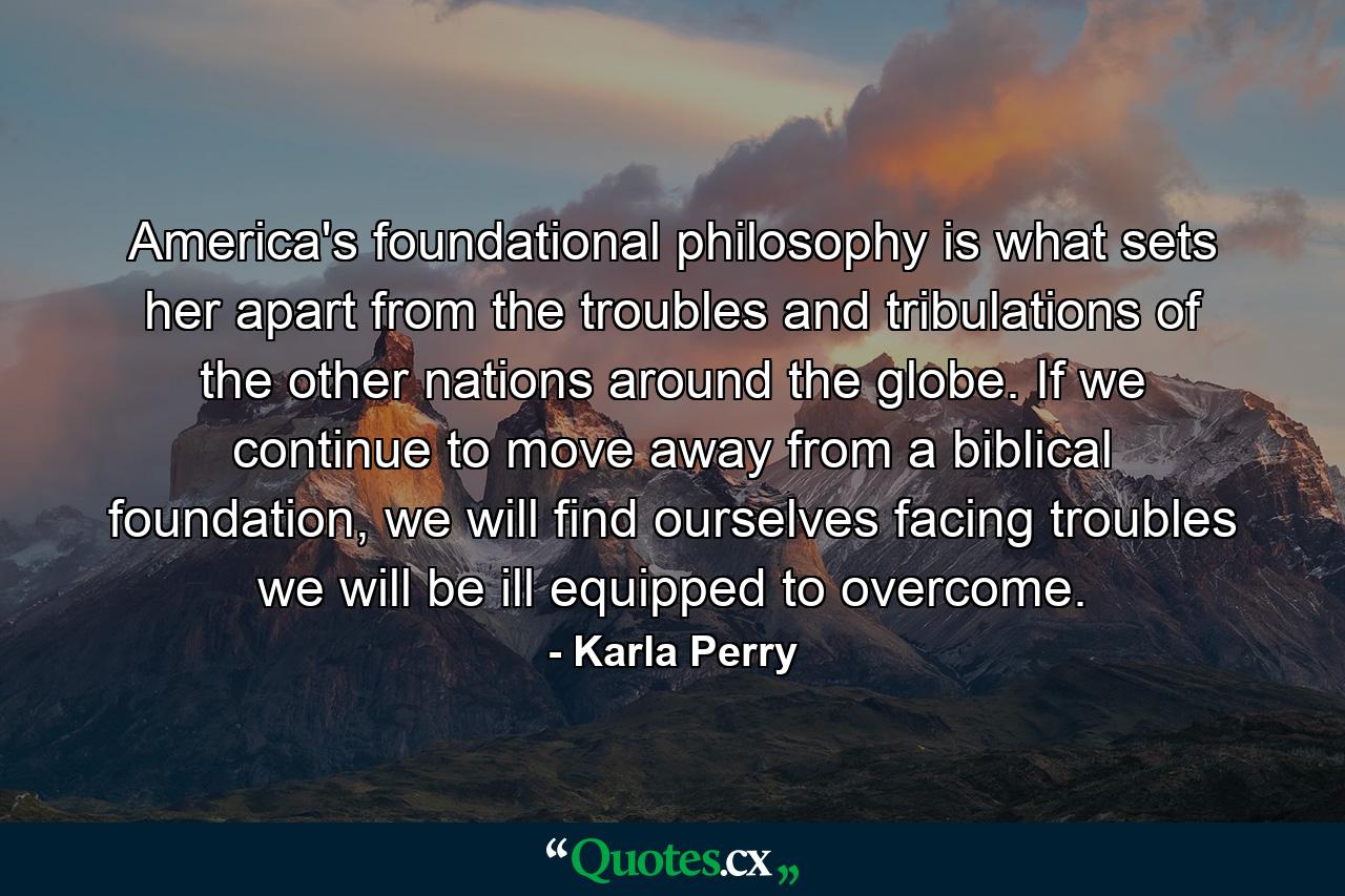 America's foundational philosophy is what sets her apart from the troubles and tribulations of the other nations around the globe. If we continue to move away from a biblical foundation, we will find ourselves facing troubles we will be ill equipped to overcome. - Quote by Karla Perry