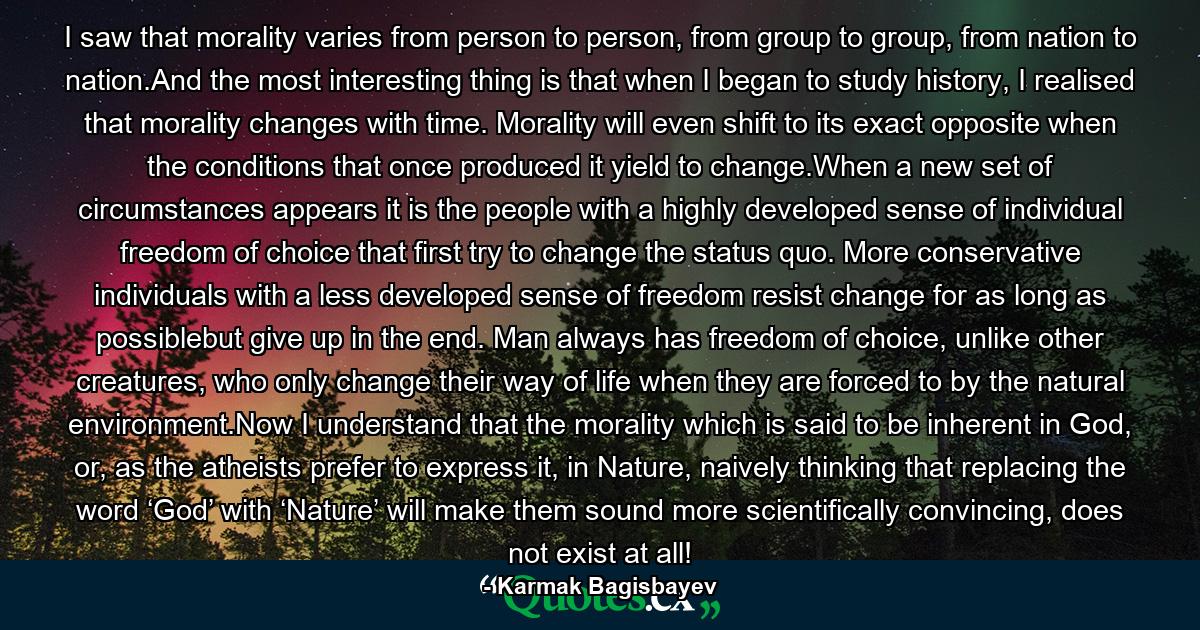 I saw that morality varies from person to person, from group to group, from nation to nation.And the most interesting thing is that when I began to study history, I realised that morality changes with time. Morality will even shift to its exact opposite when the conditions that once produced it yield to change.When a new set of circumstances appears it is the people with a highly developed sense of individual freedom of choice that first try to change the status quo. More conservative individuals with a less developed sense of freedom resist change for as long as possiblebut give up in the end. Man always has freedom of choice, unlike other creatures, who only change their way of life when they are forced to by the natural environment.Now I understand that the morality which is said to be inherent in God, or, as the atheists prefer to express it, in Nature, naively thinking that replacing the word ‘God’ with ‘Nature’ will make them sound more scientifically convincing, does not exist at all! - Quote by Karmak Bagisbayev