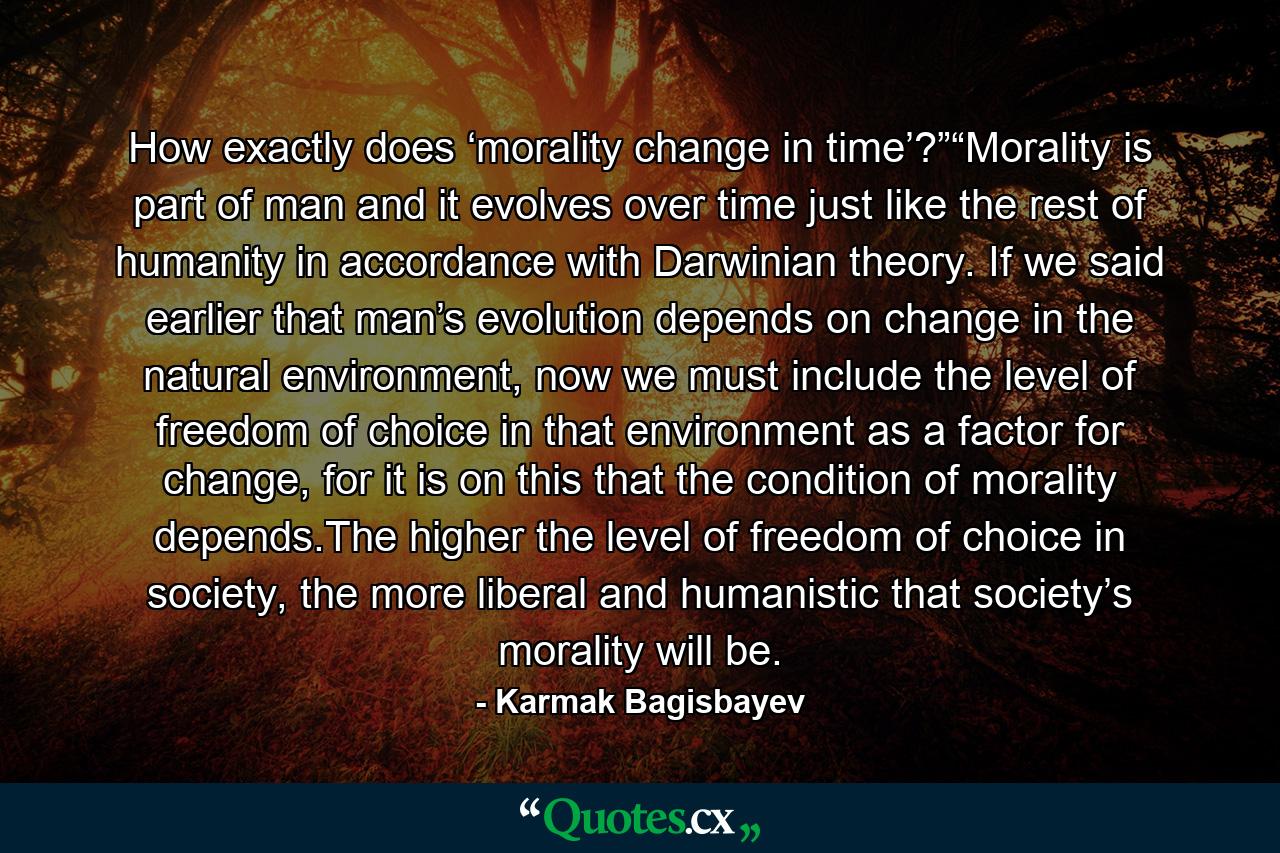 How exactly does ‘morality change in time’?”“Morality is part of man and it evolves over time just like the rest of humanity in accordance with Darwinian theory. If we said earlier that man’s evolution depends on change in the natural environment, now we must include the level of freedom of choice in that environment as a factor for change, for it is on this that the condition of morality depends.The higher the level of freedom of choice in society, the more liberal and humanistic that society’s morality will be. - Quote by Karmak Bagisbayev