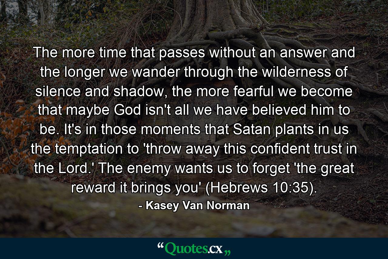 The more time that passes without an answer and the longer we wander through the wilderness of silence and shadow, the more fearful we become that maybe God isn't all we have believed him to be. It's in those moments that Satan plants in us the temptation to 'throw away this confident trust in the Lord.' The enemy wants us to forget 'the great reward it brings you' (Hebrews 10:35). - Quote by Kasey Van Norman