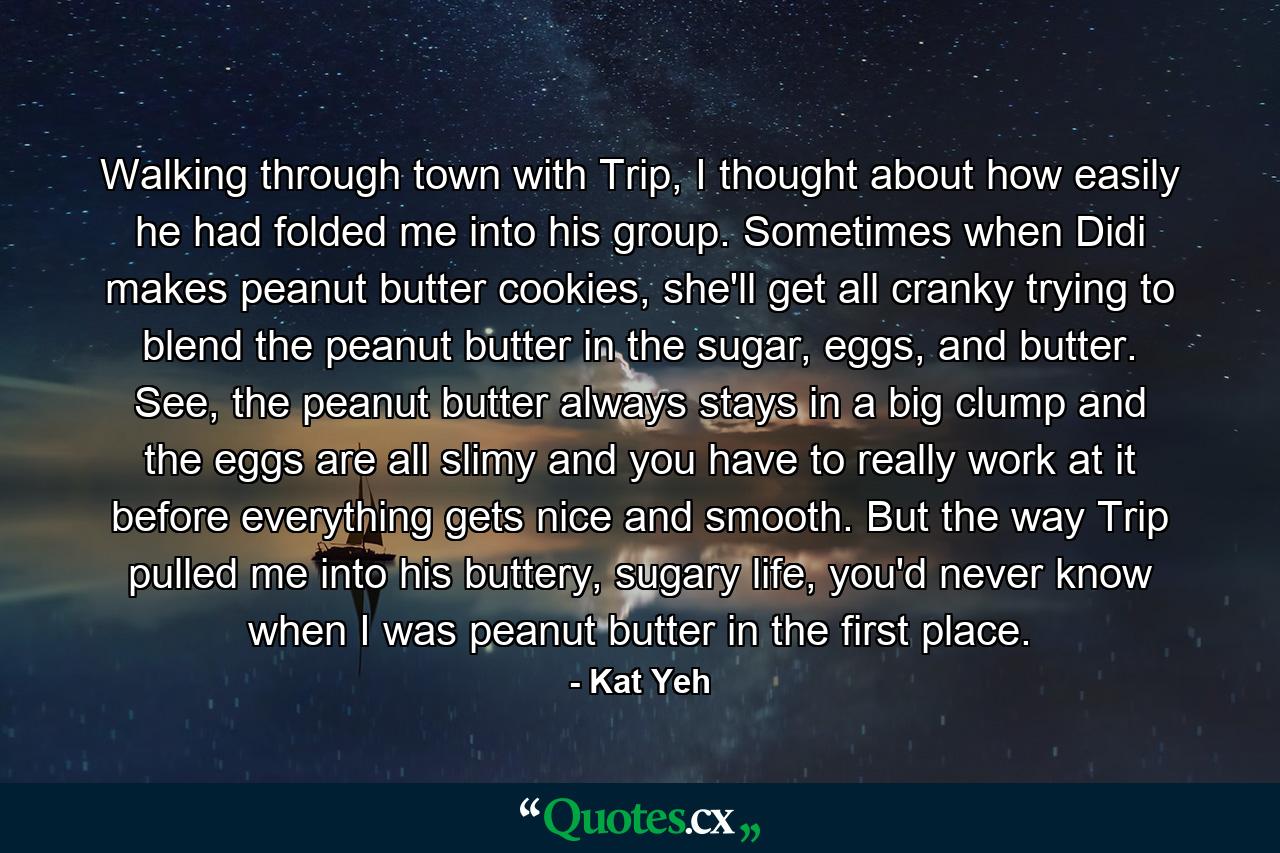 Walking through town with Trip, I thought about how easily he had folded me into his group. Sometimes when Didi makes peanut butter cookies, she'll get all cranky trying to blend the peanut butter in the sugar, eggs, and butter. See, the peanut butter always stays in a big clump and the eggs are all slimy and you have to really work at it before everything gets nice and smooth. But the way Trip pulled me into his buttery, sugary life, you'd never know when I was peanut butter in the first place. - Quote by Kat Yeh