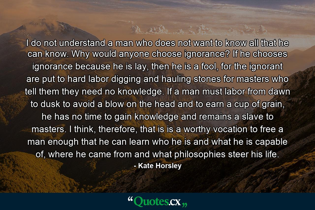 I do not understand a man who does not want to know all that he can know. Why would anyone choose ignorance? If he chooses ignorance because he is lay, then he is a fool, for the ignorant are put to hard labor digging and hauling stones for masters who tell them they need no knowledge. If a man must labor from dawn to dusk to avoid a blow on the head and to earn a cup of grain, he has no time to gain knowledge and remains a slave to masters. I think, therefore, that is is a worthy vocation to free a man enough that he can learn who he is and what he is capable of, where he came from and what philosophies steer his life. - Quote by Kate Horsley