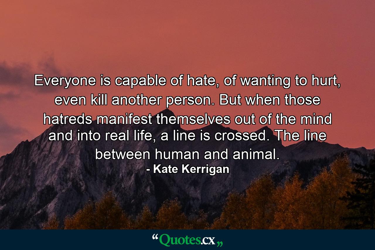 Everyone is capable of hate, of wanting to hurt, even kill another person. But when those hatreds manifest themselves out of the mind and into real life, a line is crossed. The line between human and animal. - Quote by Kate Kerrigan