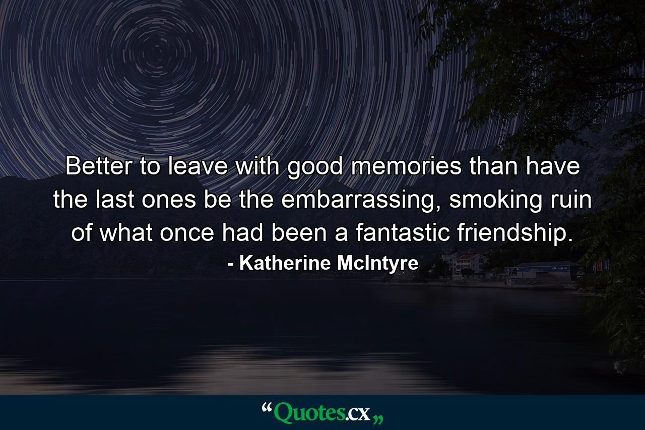 Better to leave with good memories than have the last ones be the embarrassing, smoking ruin of what once had been a fantastic friendship. - Quote by Katherine McIntyre