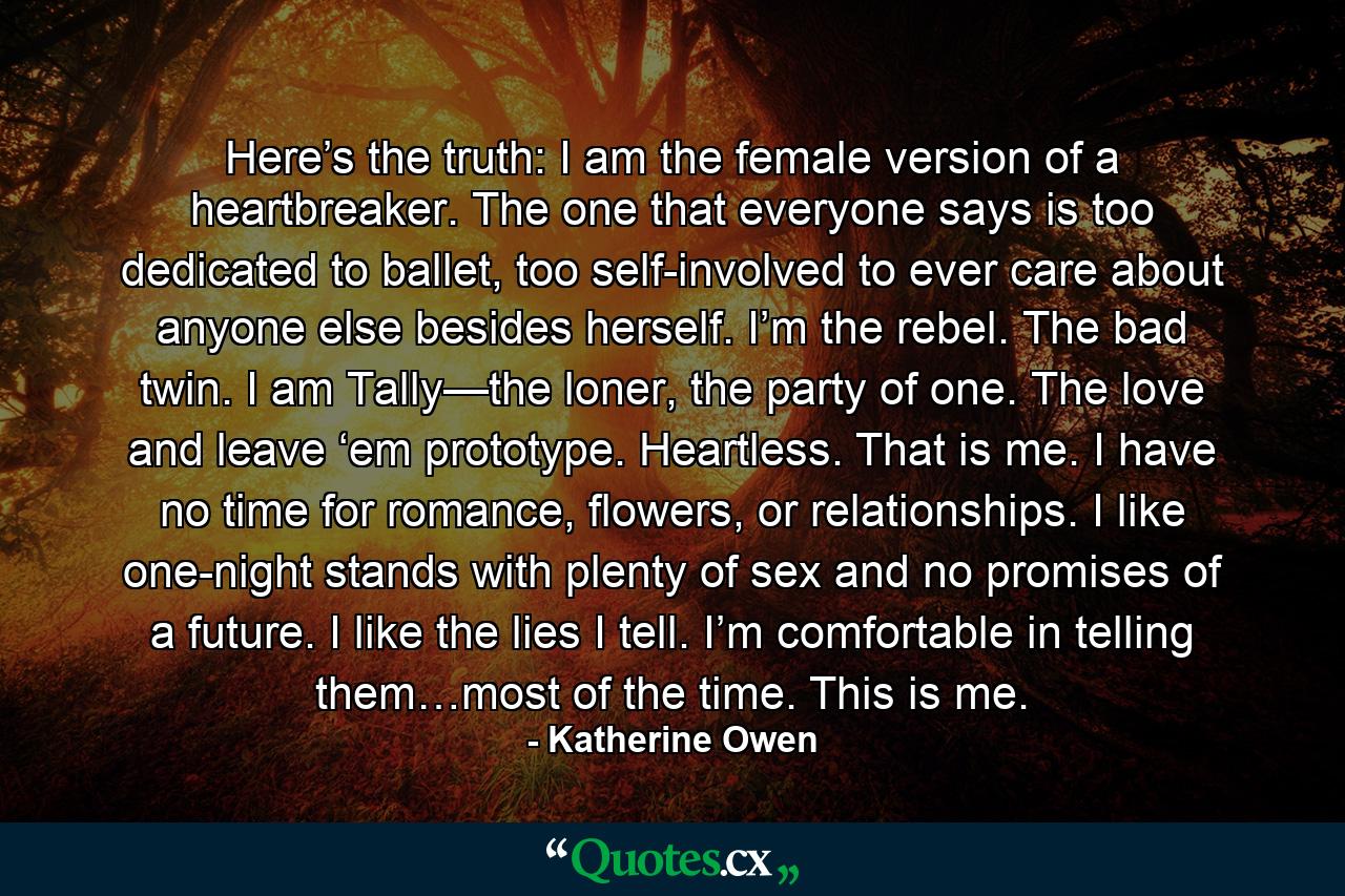 Here’s the truth: I am the female version of a heartbreaker. The one that everyone says is too dedicated to ballet, too self-involved to ever care about anyone else besides herself. I’m the rebel. The bad twin. I am Tally—the loner, the party of one. The love and leave ‘em prototype. Heartless. That is me. I have no time for romance, flowers, or relationships. I like one-night stands with plenty of sex and no promises of a future. I like the lies I tell. I’m comfortable in telling them…most of the time. This is me. - Quote by Katherine Owen