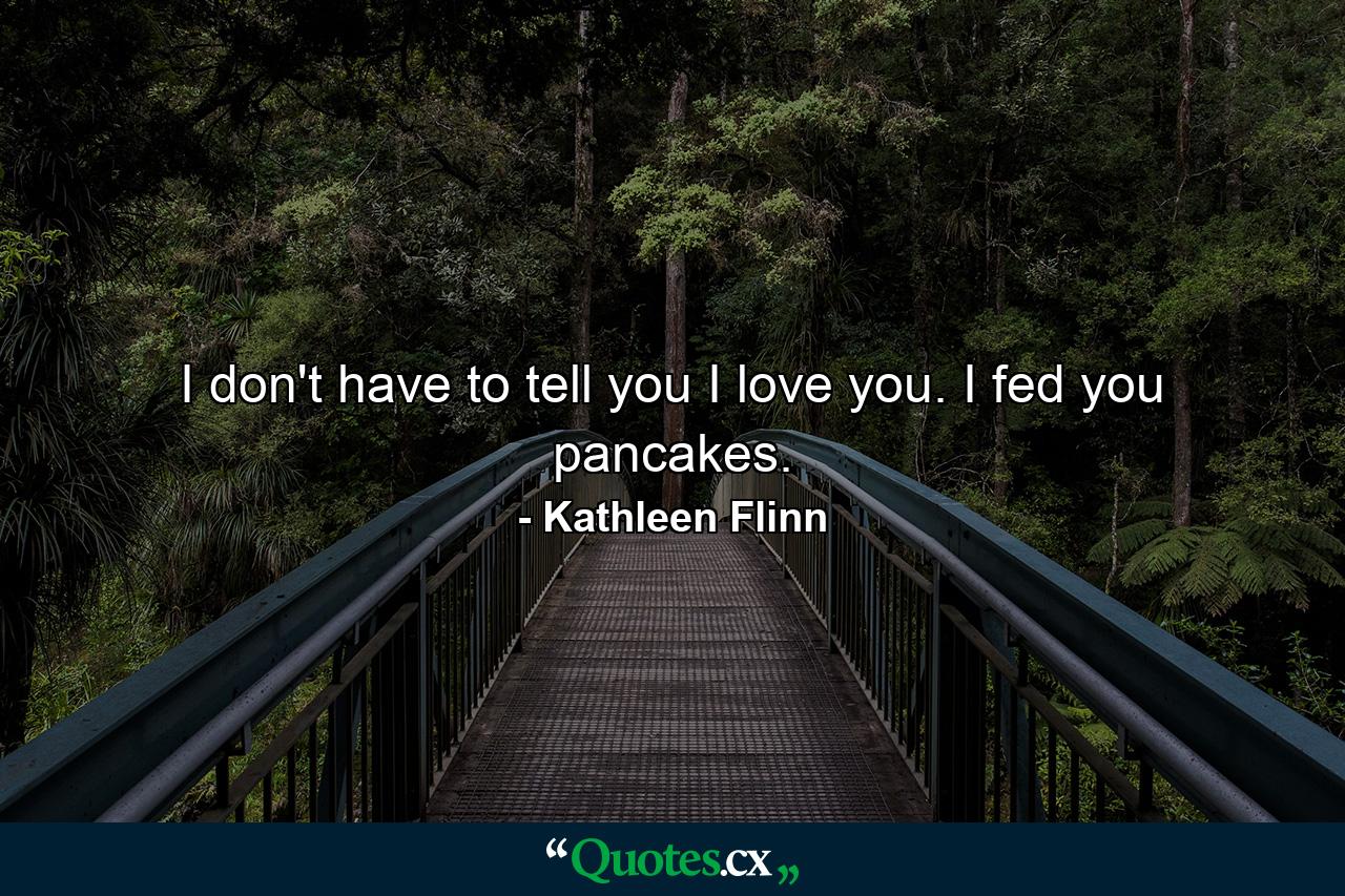 I don't have to tell you I love you. I fed you pancakes. - Quote by Kathleen Flinn