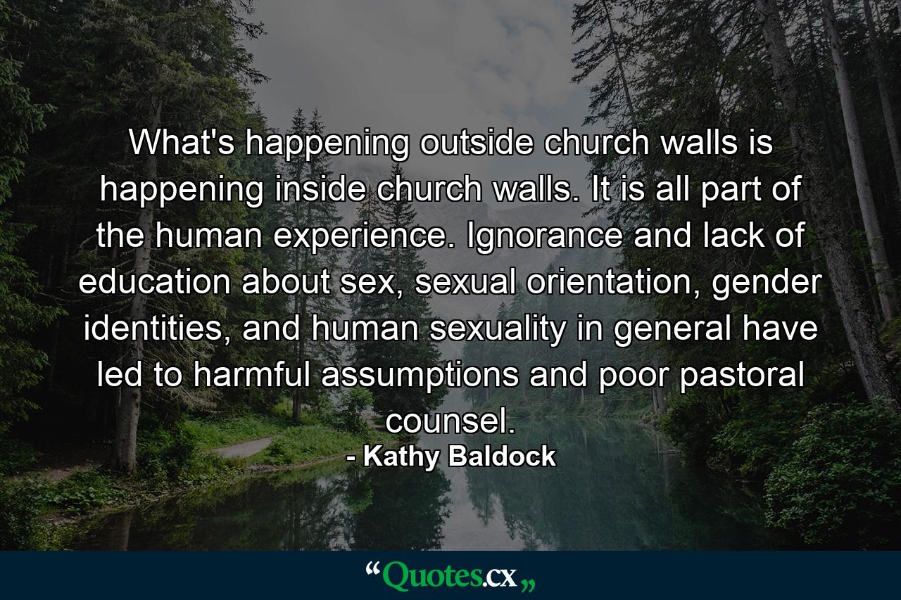 What's happening outside church walls is happening inside church walls. It is all part of the human experience. Ignorance and lack of education about sex, sexual orientation, gender identities, and human sexuality in general have led to harmful assumptions and poor pastoral counsel. - Quote by Kathy Baldock