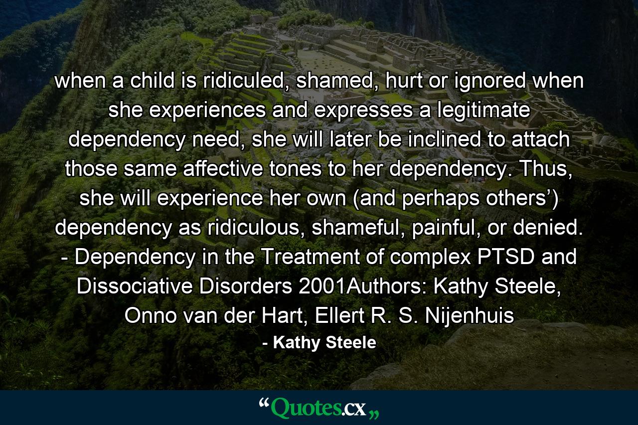 when a child is ridiculed, shamed, hurt or ignored when she experiences and expresses a legitimate dependency need, she will later be inclined to attach those same affective tones to her dependency. Thus, she will experience her own (and perhaps others’) dependency as ridiculous, shameful, painful, or denied. - Dependency in the Treatment of complex PTSD and Dissociative Disorders 2001Authors: Kathy Steele, Onno van der Hart, Ellert R. S. Nijenhuis - Quote by Kathy Steele