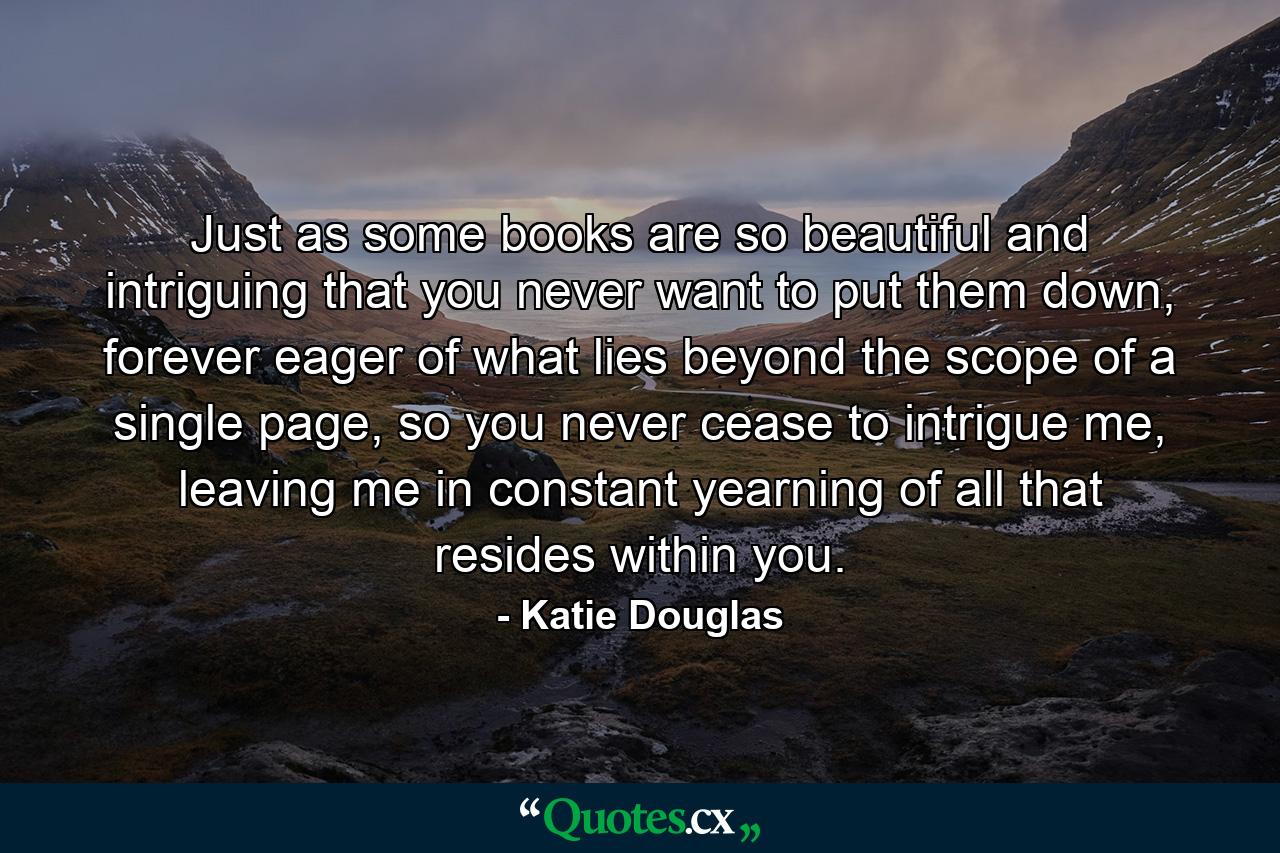 Just as some books are so beautiful and intriguing that you never want to put them down, forever eager of what lies beyond the scope of a single page, so you never cease to intrigue me, leaving me in constant yearning of all that resides within you. - Quote by Katie Douglas