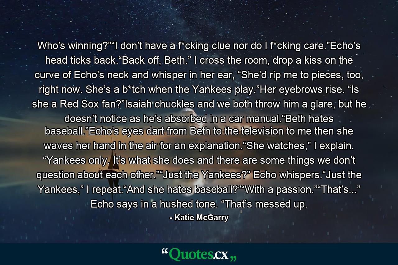 Who’s winning?”“I don’t have a f*cking clue nor do I f*cking care.”Echo’s head ticks back.“Back off, Beth.” I cross the room, drop a kiss on the curve of Echo’s neck and whisper in her ear, “She’d rip me to pieces, too, right now. She’s a b*tch when the Yankees play.”Her eyebrows rise. “Is she a Red Sox fan?”Isaiah chuckles and we both throw him a glare, but he doesn’t notice as he’s absorbed in a car manual.“Beth hates baseball.”Echo’s eyes dart from Beth to the television to me then she waves her hand in the air for an explanation.“She watches,” I explain. “Yankees only. It’s what she does and there are some things we don’t question about each other.”“Just the Yankees?” Echo whispers.“Just the Yankees,” I repeat.“And she hates baseball?”“With a passion.”“That’s...” Echo says in a hushed tone. “That’s messed up. - Quote by Katie McGarry