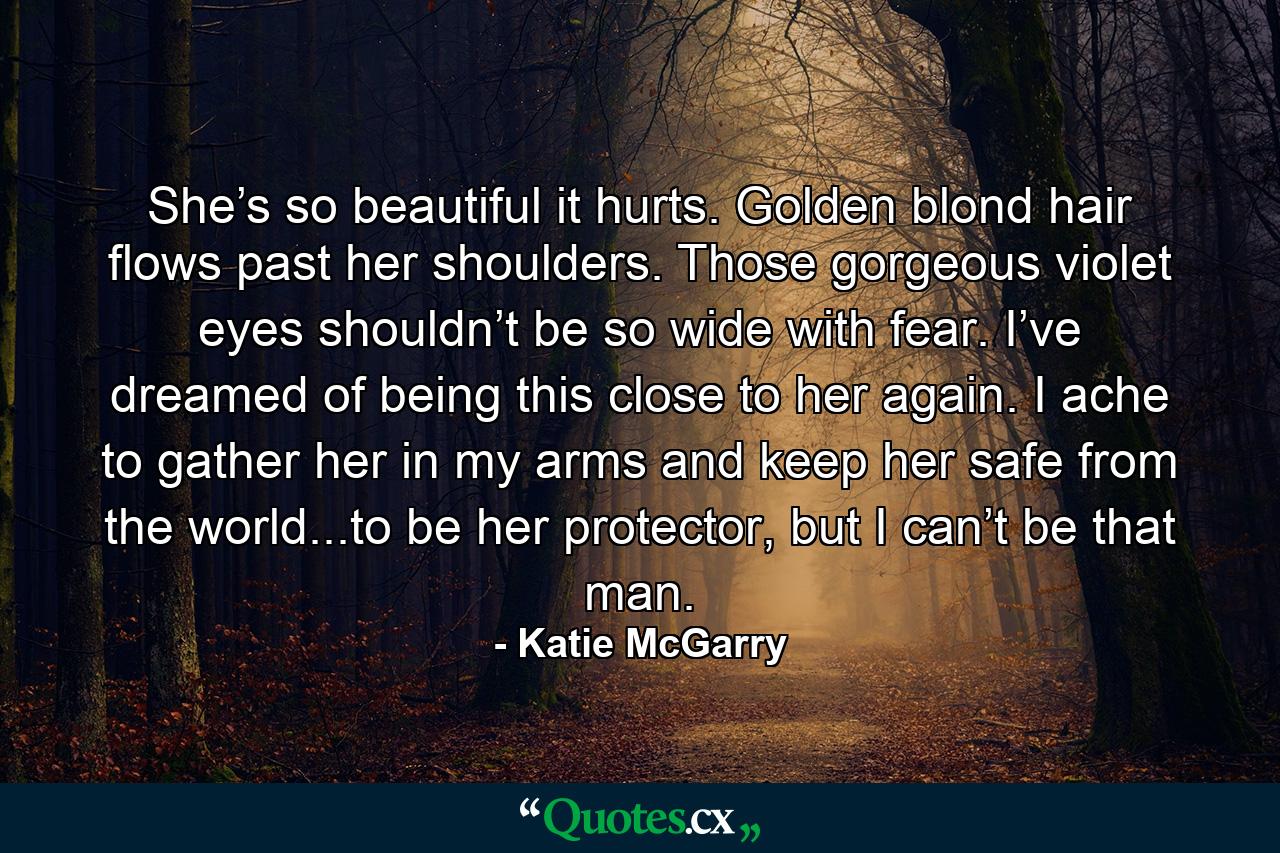 She’s so beautiful it hurts. Golden blond hair flows past her shoulders. Those gorgeous violet eyes shouldn’t be so wide with fear. I’ve dreamed of being this close to her again. I ache to gather her in my arms and keep her safe from the world...to be her protector, but I can’t be that man. - Quote by Katie McGarry